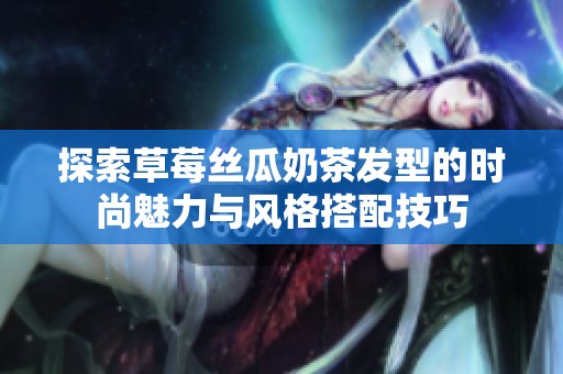 探索草莓丝瓜奶茶发型的时尚魅力与风格搭配技巧