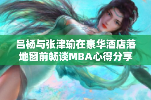 吕杨与张津瑜在豪华酒店落地窗前畅谈MBA心得分享