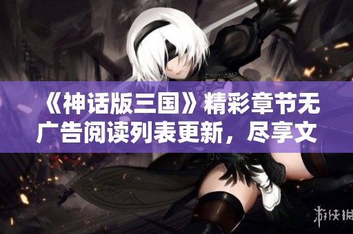 《神话版三国》精彩章节无广告阅读列表更新，尽享文学盛宴