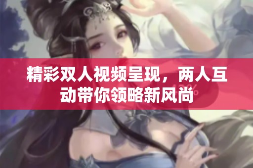 精彩双人视频呈现，两人互动带你领略新风尚
