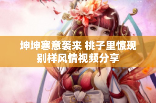 坤坤寒意袭来 桃子里惊现别样风情视频分享