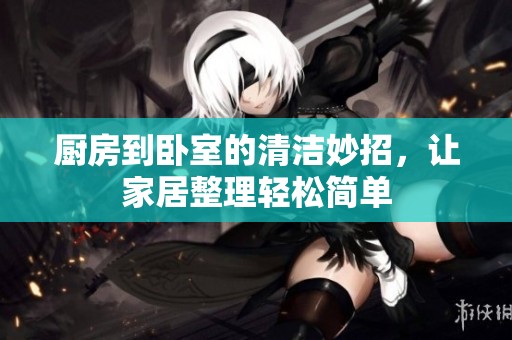 厨房到卧室的清洁妙招，让家居整理轻松简单