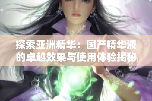 探索亚洲精华：国产精华液的卓越效果与使用体验揭秘