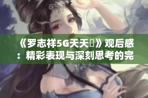 《罗志祥5G天天奭》观后感：精彩表现与深刻思考的完美结合