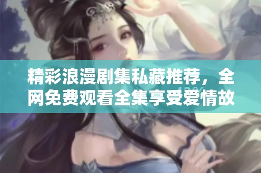 精彩浪漫剧集私藏推荐，全网免费观看全集享受爱情故事