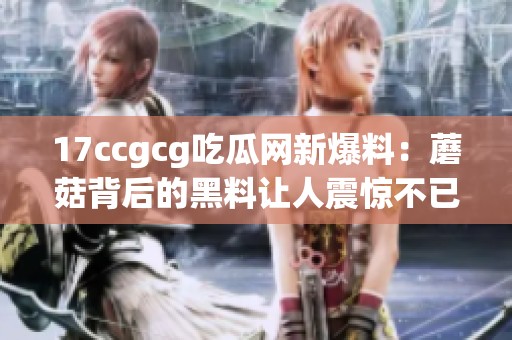 17ccgcg吃瓜网新爆料：蘑菇背后的黑料让人震惊不已