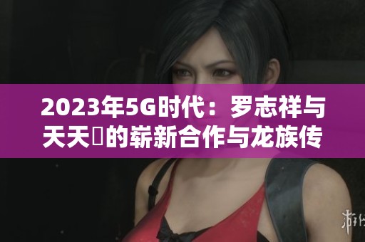 2023年5G时代：罗志祥与天天奭的崭新合作与龙族传奇