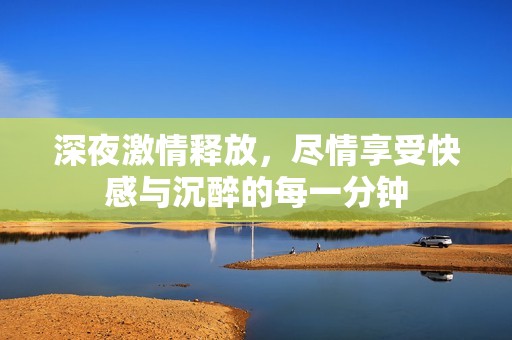 深夜激情释放，尽情享受快感与沉醉的每一分钟
