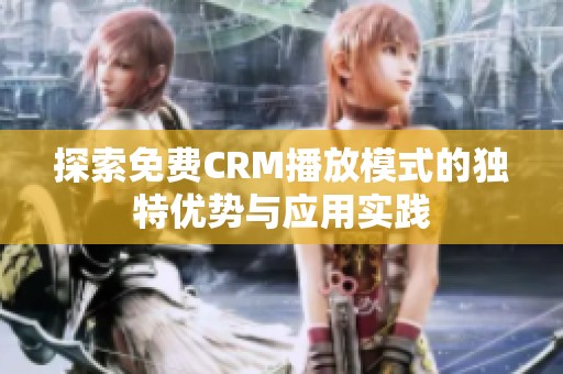 探索免费CRM播放模式的独特优势与应用实践