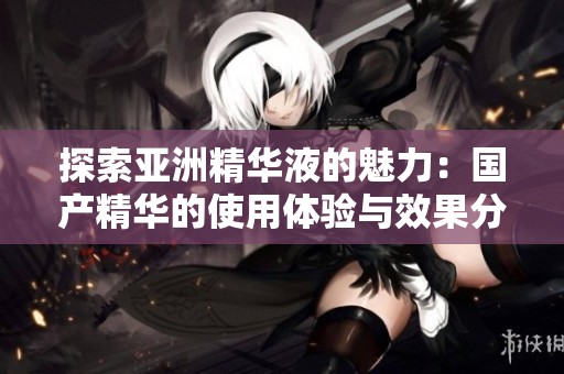 探索亚洲精华液的魅力：国产精华的使用体验与效果分享