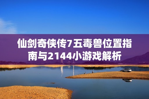 仙剑奇侠传7五毒兽位置指南与2144小游戏解析