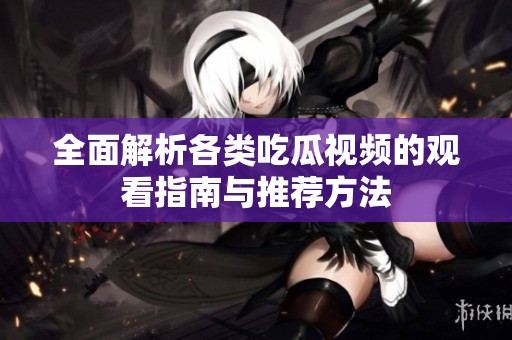 全面解析各类吃瓜视频的观看指南与推荐方法