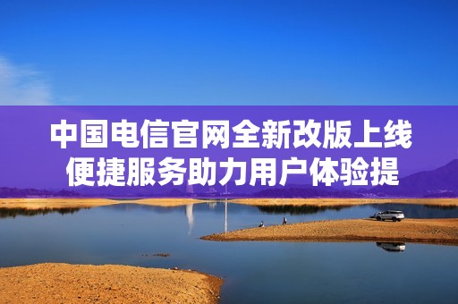 中国电信官网全新改版上线 便捷服务助力用户体验提升