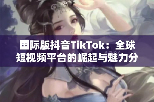 国际版抖音TikTok：全球短视频平台的崛起与魅力分析