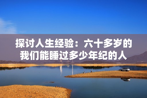 探讨人生经验：六十多岁的我们能睡过多少年纪的人