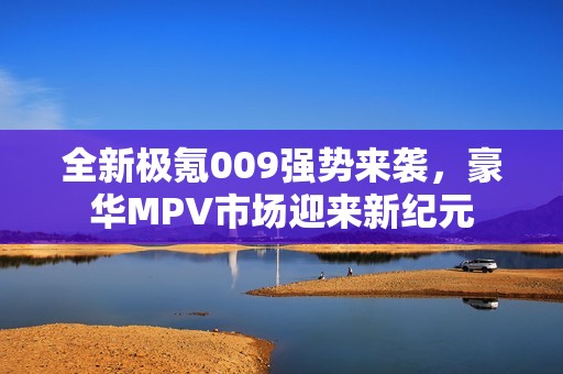 全新极氪009强势来袭，豪华MPV市场迎来新纪元