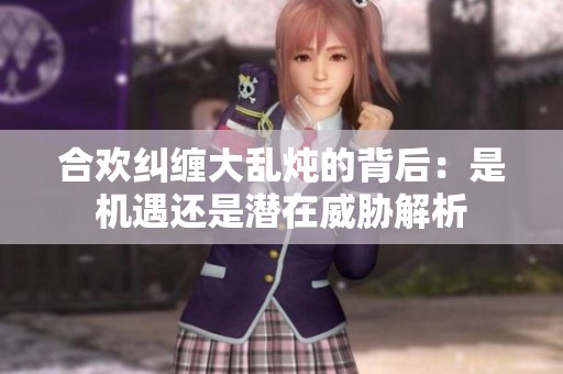 合欢纠缠大乱炖的背后：是机遇还是潜在威胁解析