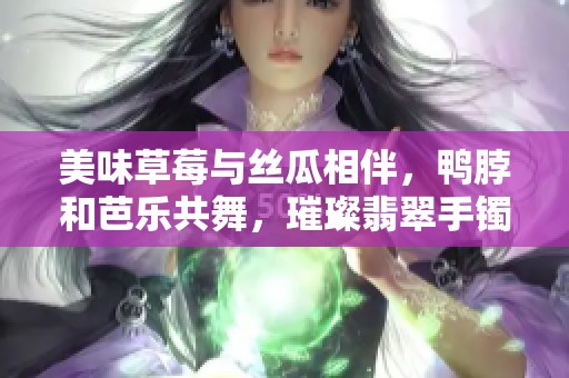 美味草莓与丝瓜相伴，鸭脖和芭乐共舞，璀璨翡翠手镯点亮生活