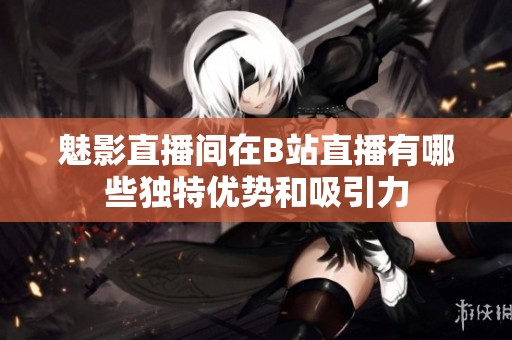 魅影直播间在B站直播有哪些独特优势和吸引力