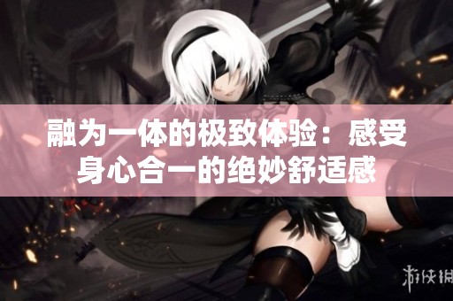 融为一体的极致体验：感受身心合一的绝妙舒适感