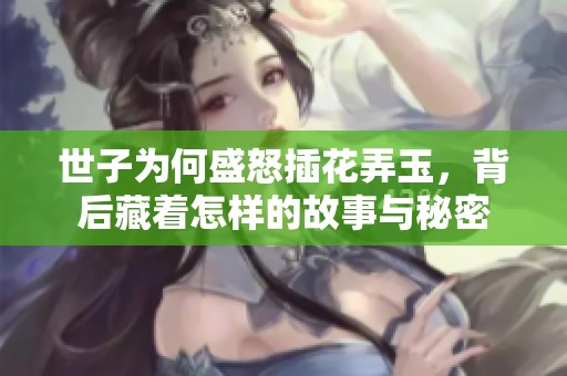 世子为何盛怒插花弄玉，背后藏着怎样的故事与秘密