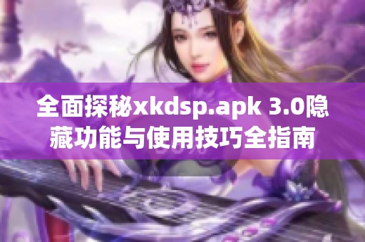 全面探秘xkdsp.apk 3.0隐藏功能与使用技巧全指南