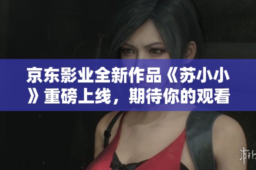 京东影业全新作品《苏小小》重磅上线，期待你的观看体验