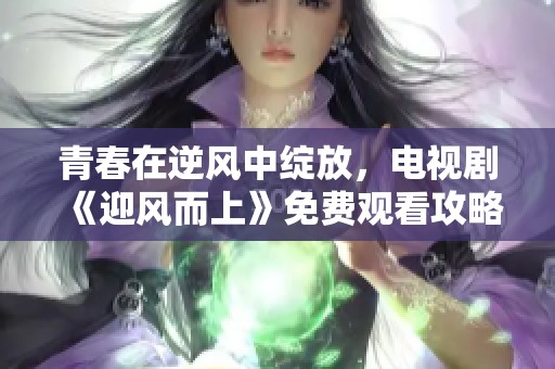 青春在逆风中绽放，电视剧《迎风而上》免费观看攻略分享