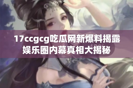 17ccgcg吃瓜网新爆料揭露娱乐圈内幕真相大揭秘