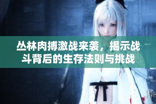 丛林肉搏激战来袭，揭示战斗背后的生存法则与挑战