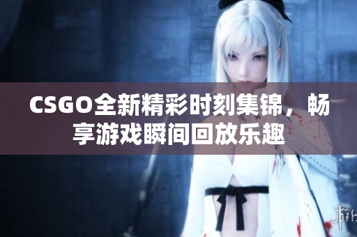 CSGO全新精彩时刻集锦，畅享游戏瞬间回放乐趣
