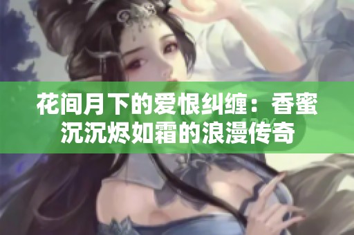 花间月下的爱恨纠缠：香蜜沉沉烬如霜的浪漫传奇