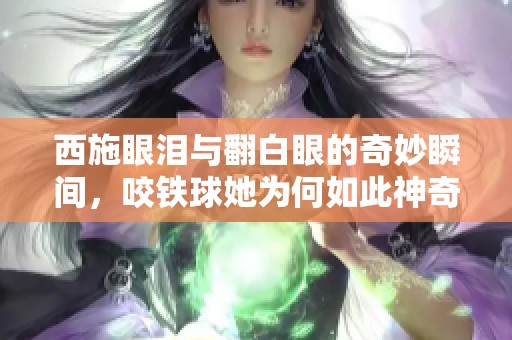 西施眼泪与翻白眼的奇妙瞬间，咬铁球她为何如此神奇