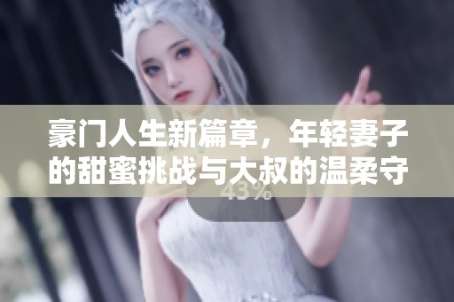 豪门人生新篇章，年轻妻子的甜蜜挑战与大叔的温柔守护