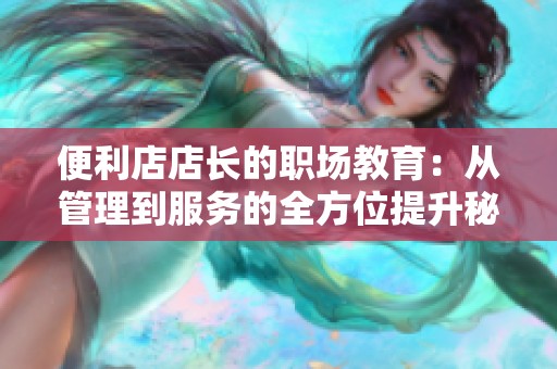 便利店店长的职场教育：从管理到服务的全方位提升秘籍
