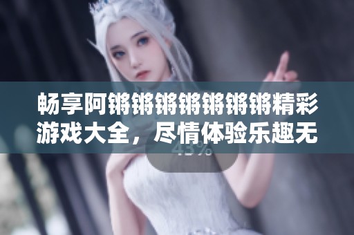 畅享阿锵锵锵锵锵锵锵精彩游戏大全，尽情体验乐趣无限