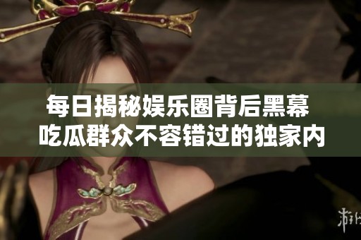 每日揭秘娱乐圈背后黑幕 吃瓜群众不容错过的独家内幕