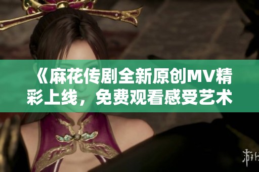 《麻花传剧全新原创MV精彩上线，免费观看感受艺术魅力》