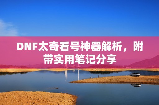 DNF太奇看号神器解析，附带实用笔记分享