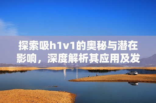 探索吸h1v1的奥秘与潜在影响，深度解析其应用及发展前景