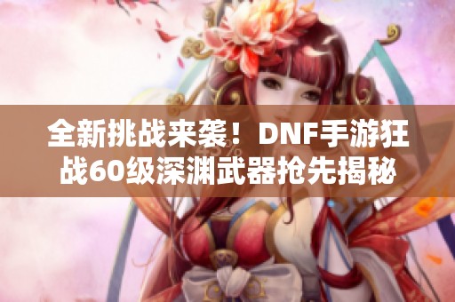 全新挑战来袭！DNF手游狂战60级深渊武器抢先揭秘