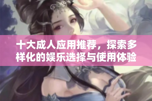 十大成人应用推荐，探索多样化的娱乐选择与使用体验