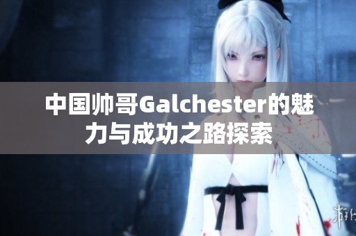 中国帅哥Galchester的魅力与成功之路探索