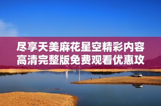 尽享天美麻花星空精彩内容高清完整版免费观看优惠攻略
