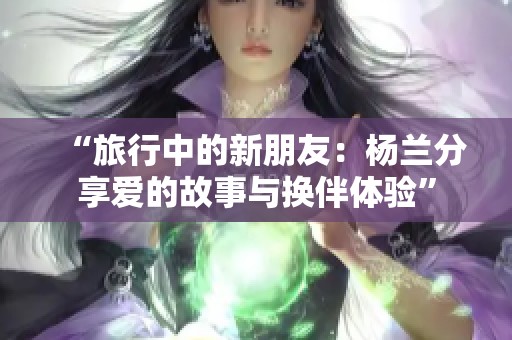 “旅行中的新朋友：杨兰分享爱的故事与换伴体验”