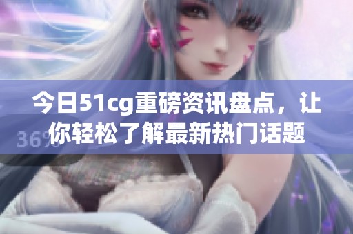 今日51cg重磅资讯盘点，让你轻松了解最新热门话题