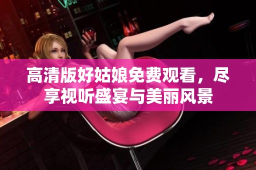 高清版好姑娘免费观看，尽享视听盛宴与美丽风景