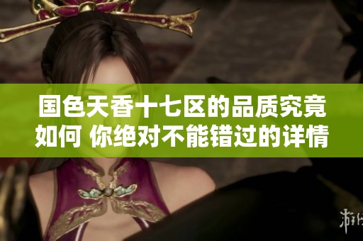 国色天香十七区的品质究竟如何 你绝对不能错过的详情分析