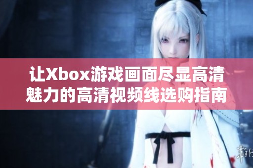 让Xbox游戏画面尽显高清魅力的高清视频线选购指南