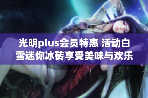 光明plus会员特惠 活动白雪迷你冰砖享受美味与欢乐